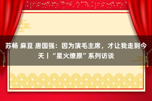 苏畅 麻豆 唐国强：因为演毛主席，才让我走到今天丨“星火燎原”系列访谈