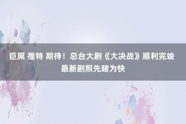 巨屌 推特 期待！总台大剧《大决战》顺利完竣 最新剧照先睹为快