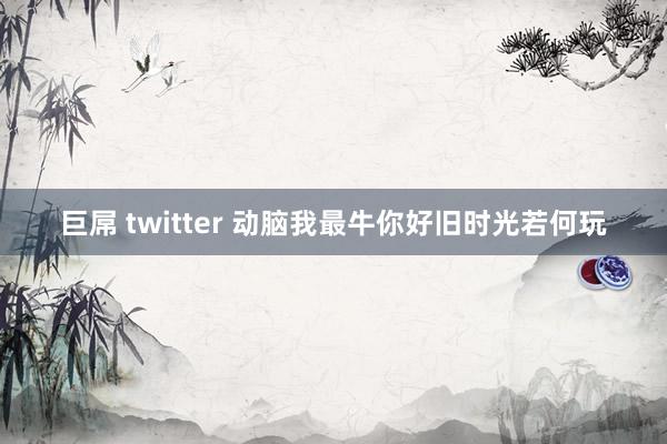 巨屌 twitter 动脑我最牛你好旧时光若何玩