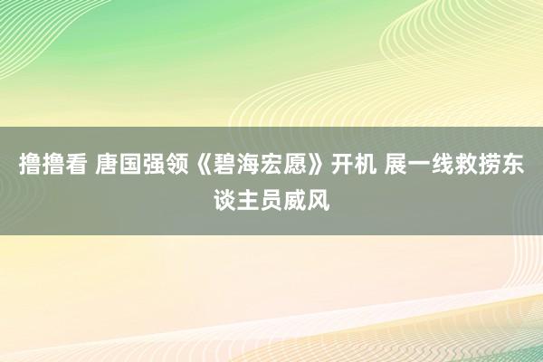 撸撸看 唐国强领《碧海宏愿》开机 展一线救捞东谈主员威风