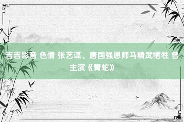 吉吉影音 色情 张艺谋、唐国强恩师马精武牺牲 曾主演《青蛇》