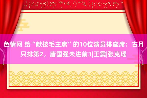 色情网 给“献技毛主席”的10位演员排座席：古月只排第2，唐国强未进前3|王霙|张克瑶