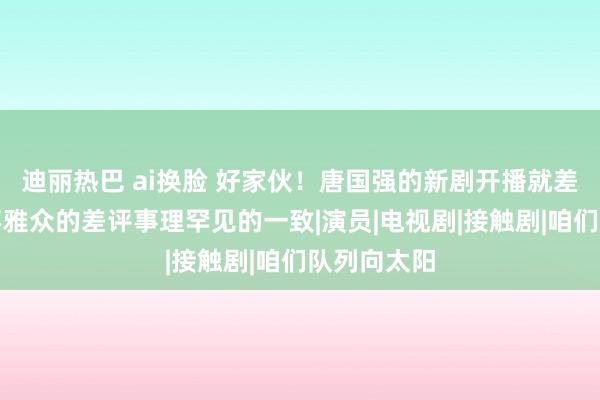 迪丽热巴 ai换脸 好家伙！唐国强的新剧开播就差评一派，不雅众的差评事理罕见的一致|演员|电视剧|接触剧|咱们队列向太阳