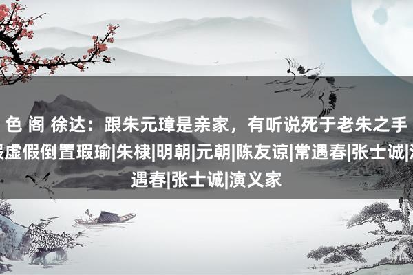 色 阁 徐达：跟朱元璋是亲家，有听说死于老朱之手，虚假虚假倒置瑕瑜|朱棣|明朝|元朝|陈友谅|常遇春|张士诚|演义家