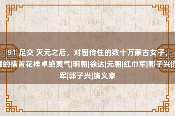 91 足交 灭元之后，对留传住的数十万蒙古女子，朱元璋的措置花样卓绝爽气|明朝|徐达|元朝|红巾军|郭子兴|演义家