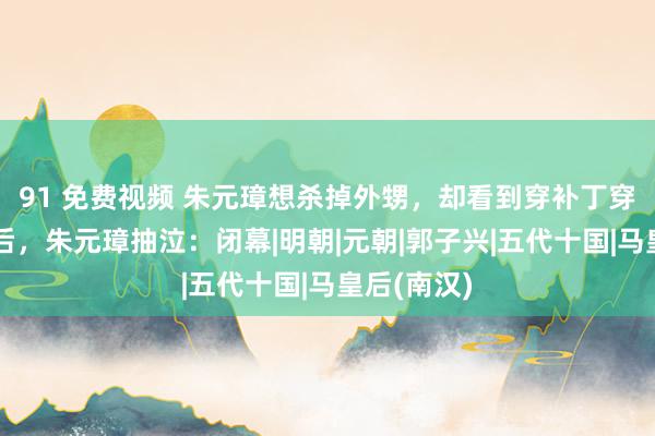 91 免费视频 朱元璋想杀掉外甥，却看到穿补丁穿着的马皇后，朱元璋抽泣：闭幕|明朝|元朝|郭子兴|五代十国|马皇后(南汉)