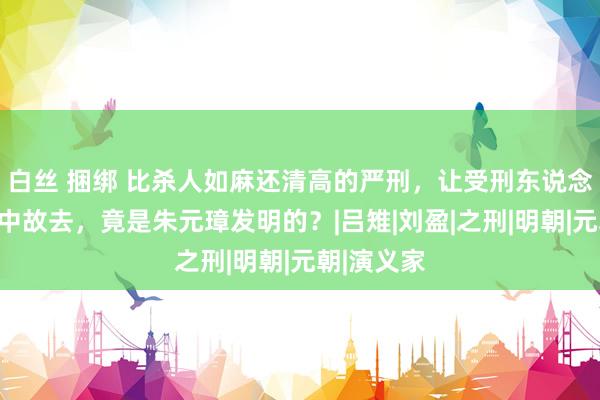 白丝 捆绑 比杀人如麻还清高的严刑，让受刑东说念主在祸殃中故去，竟是朱元璋发明的？|吕雉|刘盈|之刑|明朝|元朝|演义家