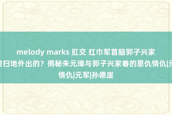 melody marks 肛交 红巾军首脑郭子兴家眷是怎么被扫地外出的？揭秘朱元璋与郭子兴家眷的恩仇情仇|元军|孙德崖