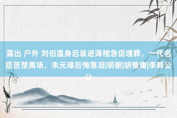 露出 户外 刘伯温身后装进薄棺急促埋葬，一代名臣苦楚离场，朱元璋后悔落泪|明朝|胡惟庸|李韩公