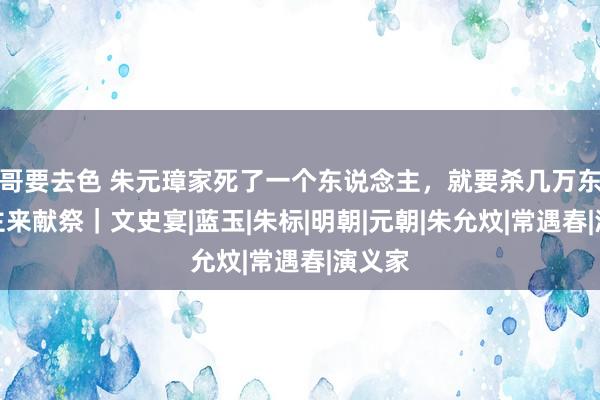 哥要去色 朱元璋家死了一个东说念主，就要杀几万东说念主来献祭｜文史宴|蓝玉|朱标|明朝|元朝|朱允炆|常遇春|演义家