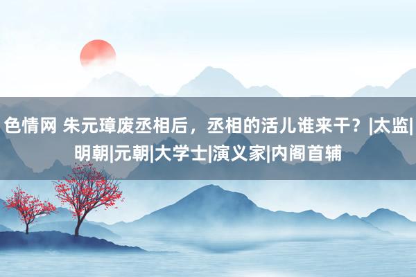 色情网 朱元璋废丞相后，丞相的活儿谁来干？|太监|明朝|元朝|大学士|演义家|内阁首辅