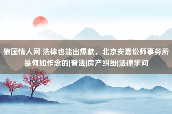 狼国情人网 法律也能出爆款，北京安嘉讼师事务所是何如作念的|普法|房产纠纷|法律学问