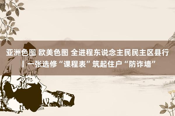 亚洲色图 欧美色图 全进程东说念主民民主区县行丨一张选修“课程表”筑起住户“防诈墙”