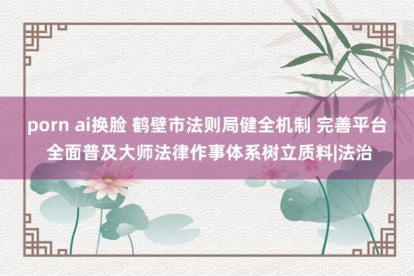 porn ai换脸 鹤壁市法则局健全机制 完善平台 全面普及大师法律作事体系树立质料|法治