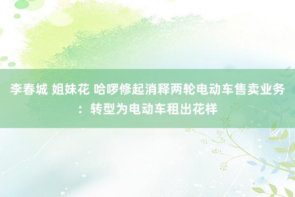 李春城 姐妹花 哈啰修起消释两轮电动车售卖业务：转型为电动车租出花样