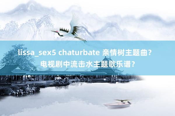 lissa_sex5 chaturbate 亲情树主题曲？ 电视剧中流击水主题歌乐谱？