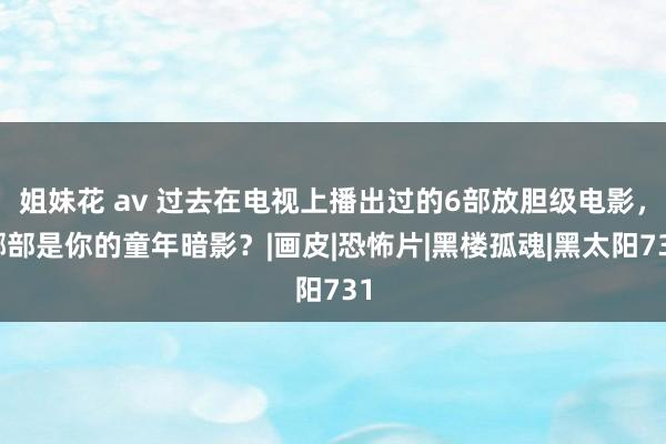 姐妹花 av 过去在电视上播出过的6部放胆级电影，哪部是你的童年暗影？|画皮|恐怖片|黑楼孤魂|黑太阳731