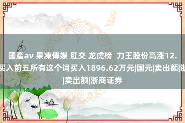 國產av 果凍傳媒 肛交 龙虎榜  力王股份高涨12.63%，买入前五所有这个词买入1896.62万元|国元|卖出额|浙商证券