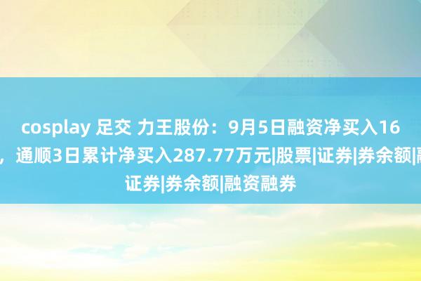 cosplay 足交 力王股份：9月5日融资净买入161.8万元，通顺3日累计净买入287.77万元|股票|证券|券余额|融资融券