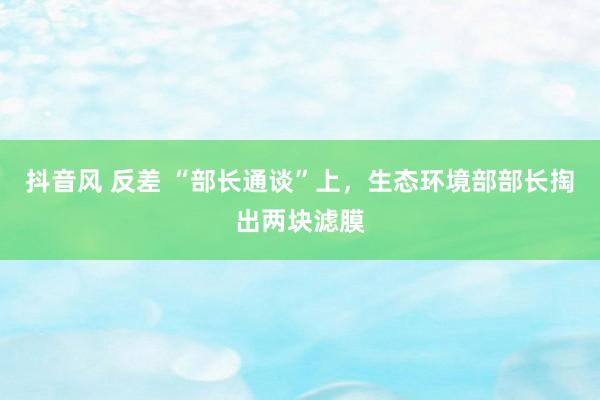 抖音风 反差 “部长通谈”上,生态环境部部长掏出两块滤膜
