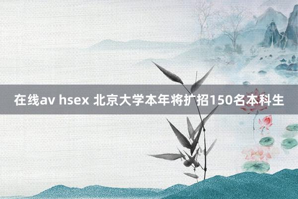 在线av hsex 北京大学本年将扩招150名本科生