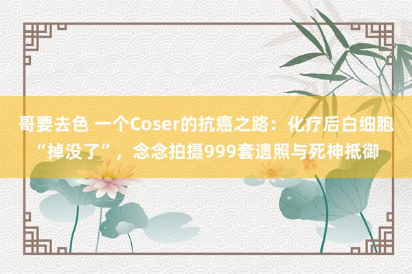 哥要去色 一个Coser的抗癌之路:化疗后白细胞“掉没了”,念念拍摄999套遗照与死神抵御